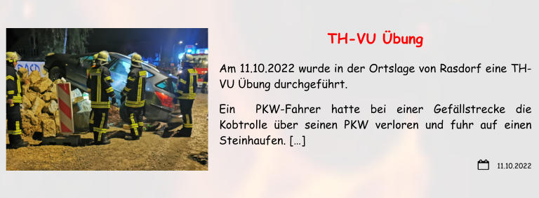 11.10.2022 TH-VU Übung Am 11.10.2022 wurde in der Ortslage von Rasdorf eine TH-VU Übung durchgeführt. Ein  PKW-Fahrer hatte bei einer Gefällstrecke die Kobtrolle über seinen PKW verloren und fuhr auf einen Steinhaufen. […]