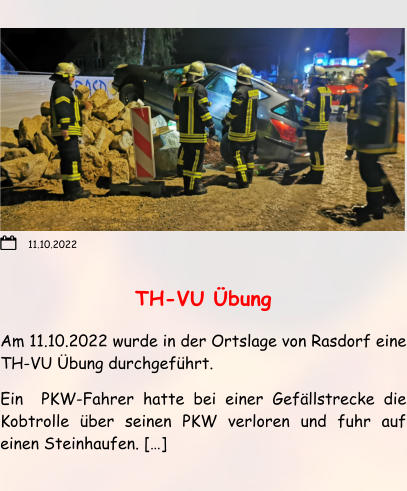 TH-VU Übung Am 11.10.2022 wurde in der Ortslage von Rasdorf eine TH-VU Übung durchgeführt. Ein  PKW-Fahrer hatte bei einer Gefällstrecke die Kobtrolle über seinen PKW verloren und fuhr auf einen Steinhaufen. […]  11.10.2022